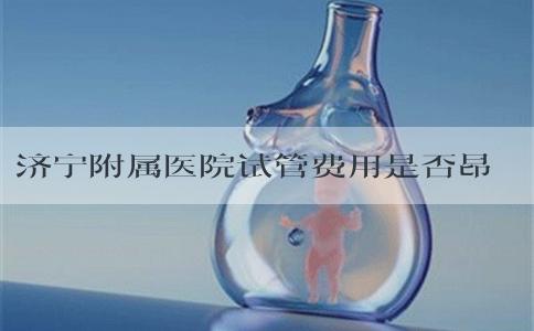 济宁附属医院试管费用是否昂贵？试管过程中有哪些方面需要花费？