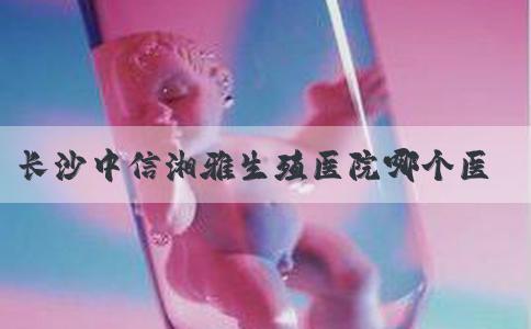 长沙中信湘雅生殖医院哪个医生做试管婴儿成功率较高？