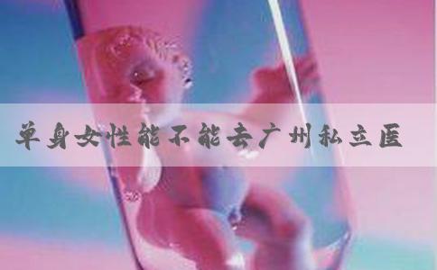 单身女性能不能去广州私立医院做试管婴儿？这六家医院可以看看