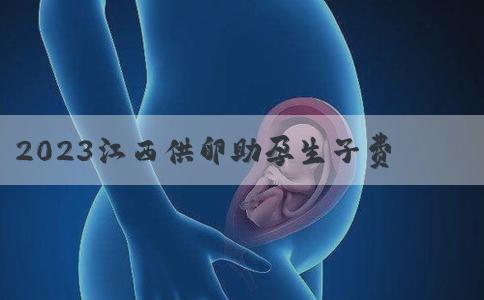 2023江西供卵助孕生子费用多少？附江西正规供卵生殖机构排行榜