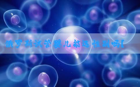 俄罗斯试管婴儿能选性别吗？这篇文章告诉你！