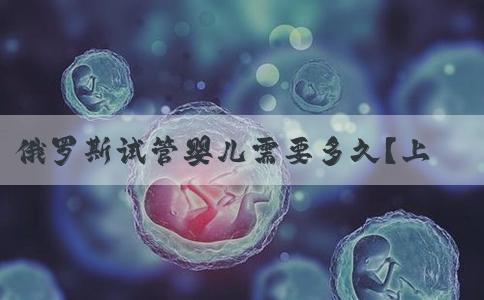 俄罗斯试管婴儿需要多久？上班需要请假还是辞职去俄罗斯做试管婴儿？