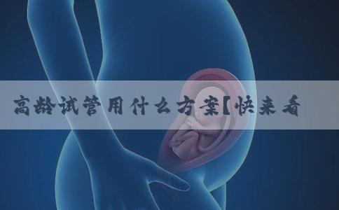 高龄试管用什么方案？快来看一下！