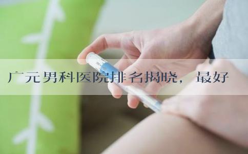 广元男科医院排名揭晓，最好是不是剑阁人民医院清清楚楚