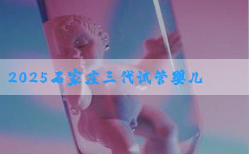 2025石家庄三代试管婴儿多少钱？附价格明细介绍！