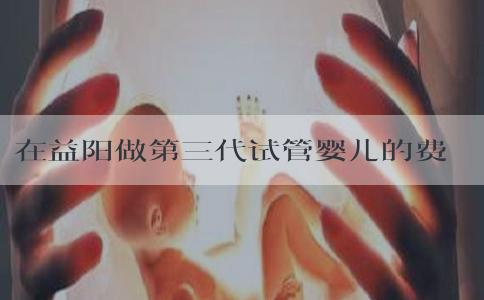 在益阳做第三代试管婴儿的费用大约多少！益阳三医院最新进展！