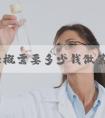 吉安大概需要多少钱做第三代试管婴儿！吉安市妇幼保健院试管婴儿！