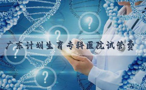 广东计划生育专科医院试管费用大公开，一次成功花销最少