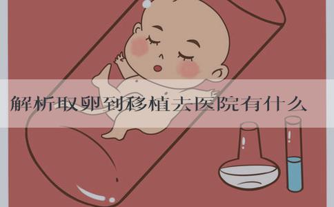 解析取卵到移植去医院有什么意义，评估植入方案是其一