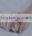 河南试管洗精医院在哪里(河南做试管正规机构)