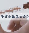 女性有子宫积液怎么办？做试管婴儿如何保障成功率？